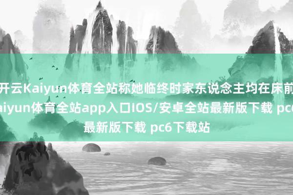 开云Kaiyun体育全站称她临终时家东说念主均在床前伴随-kaiyun体育全站app入口IOS/安卓全站最新版下载 pc6下载站
