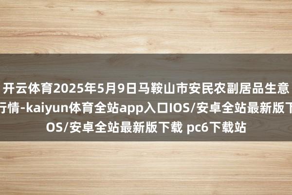 开云体育2025年5月9日马鞍山市安民农副居品生意有限公司价钱行情-kaiyun体育全站app入口IOS/安卓全站最新版下载 pc6下载站